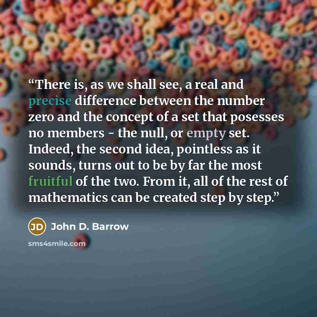 “There is, as we shall see, a real and precise difference between the number zero and the concept of a set that posesses no members - the null, or empty set. Indeed, the second idea, pointless as it sounds, turns out to be by far the most fruitful of the two. From it, all of the rest of mathematics…” quote by John D. Barrow