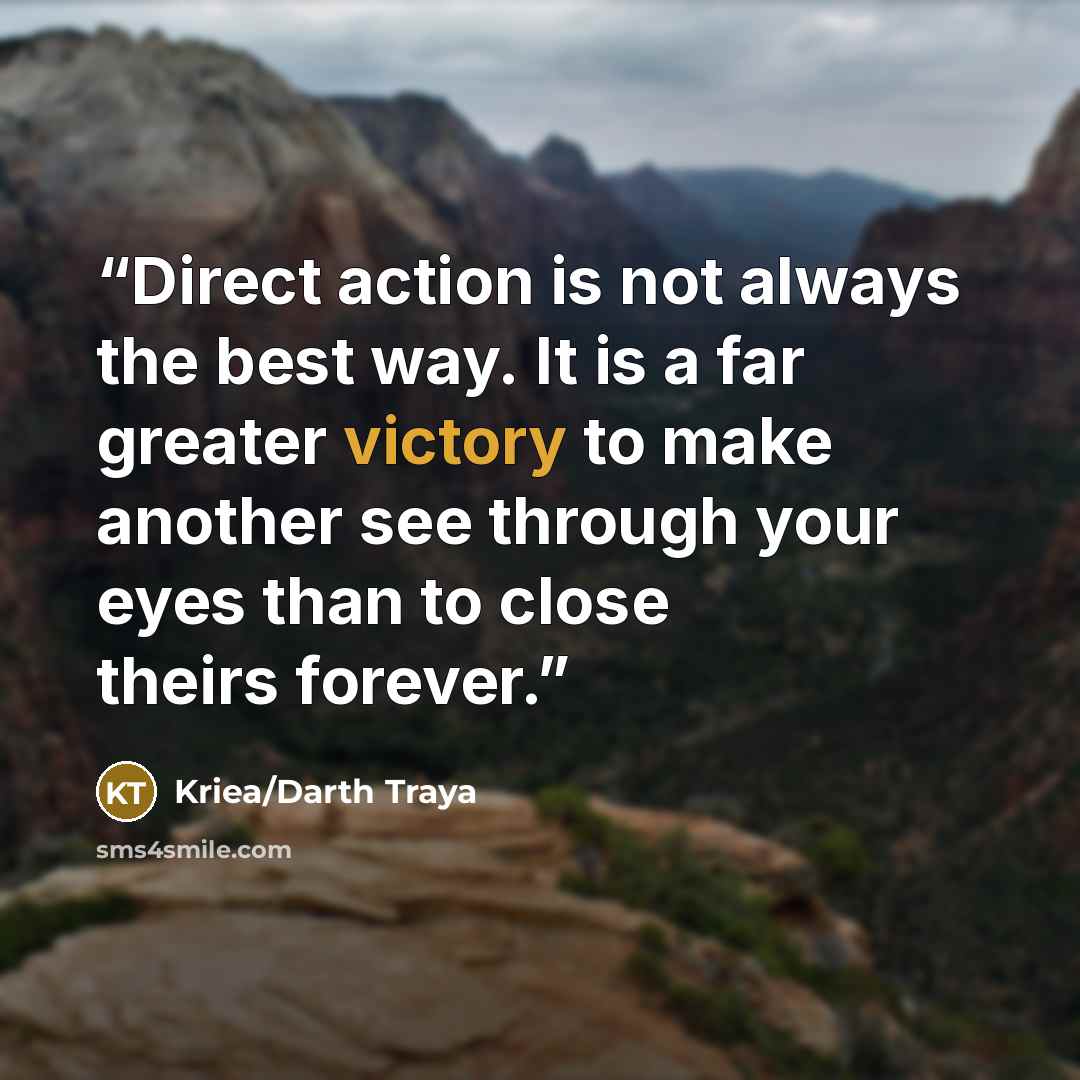 “Direct action is not always the best way. It is a far greater victory to make another see through your eyes than to close theirs forever.” quote by Kriea/Darth Traya