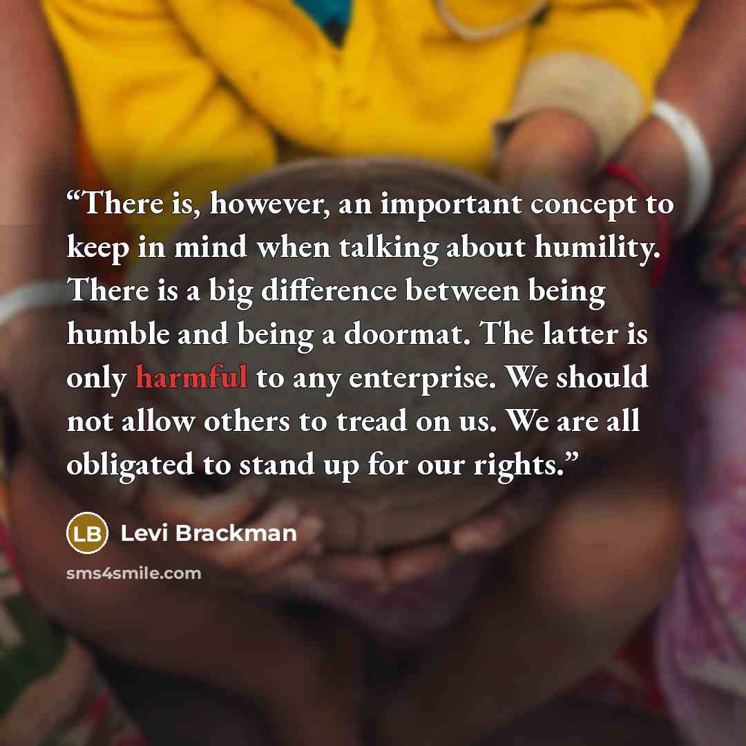 “There is, however, an important concept to keep in mind when talking about humility. There is a big difference between being humble and being a doormat. The latter is only harmful to any enterprise. We should not allow others to tread on us. We are all obligated to stand up for our rights.” quote by Levi Brackman