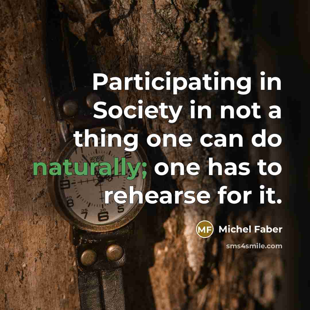 “Participating in Society in not a thing one can do naturally; one has to rehearse for it.” quote by Michel Faber