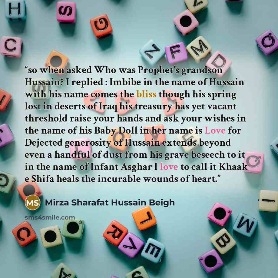 “so when asked Who was Prophet's grandson Hussain? I replied : Imbibe in the name of Hussain with his name comes the bliss though his spring lost in deserts of Iraq his treasury has yet vacant threshold raise your hands and ask your wishes in the name of his Baby Doll in her name is Love for…” quote by Mirza Sharafat Hussain Beigh