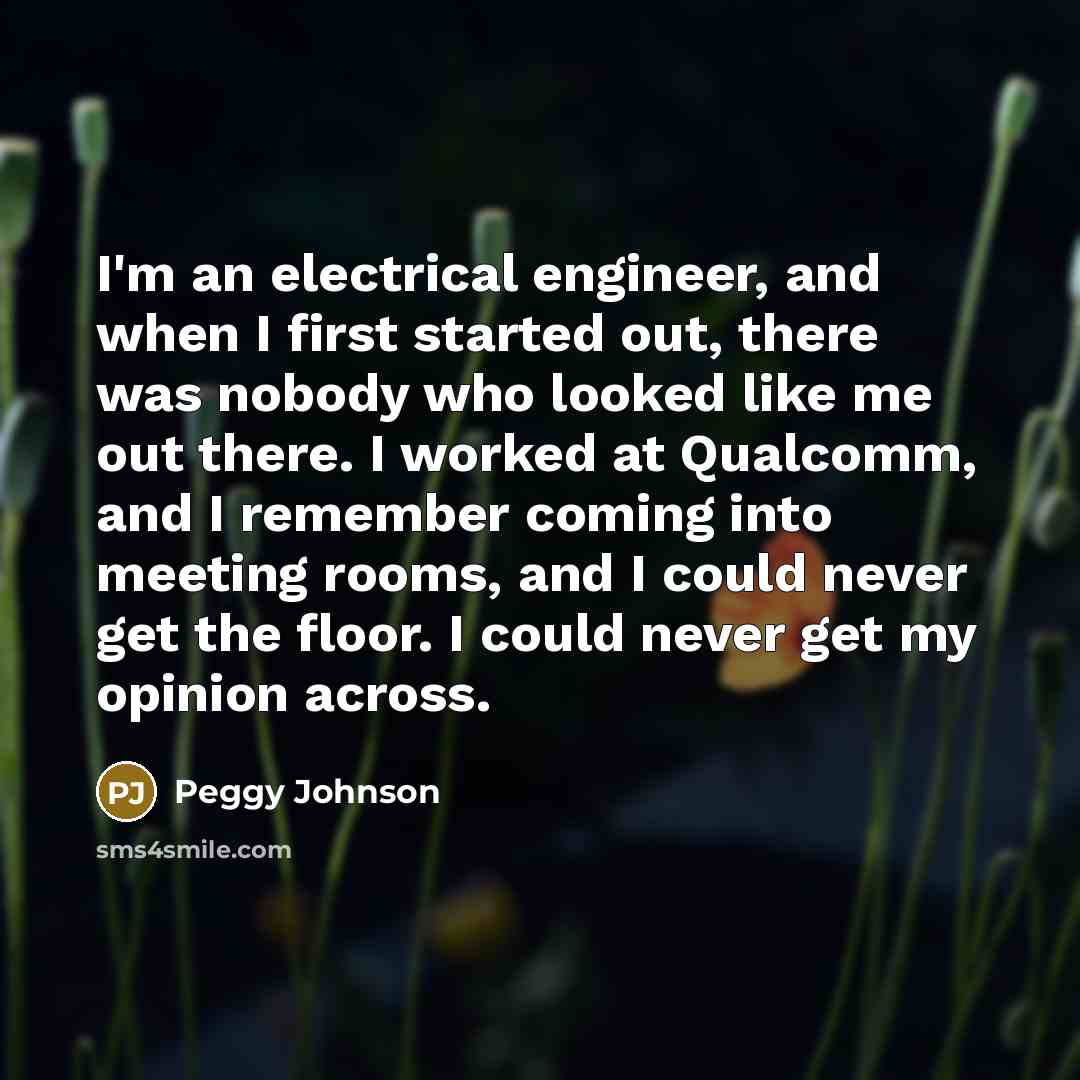 “I'm an electrical engineer, and when I first started out, there was nobody who looked like me out there. I worked at Qualcomm, and I remember coming into meeting rooms, and I could never get the floor. I could never get my opinion across.” quote by Peggy Johnson