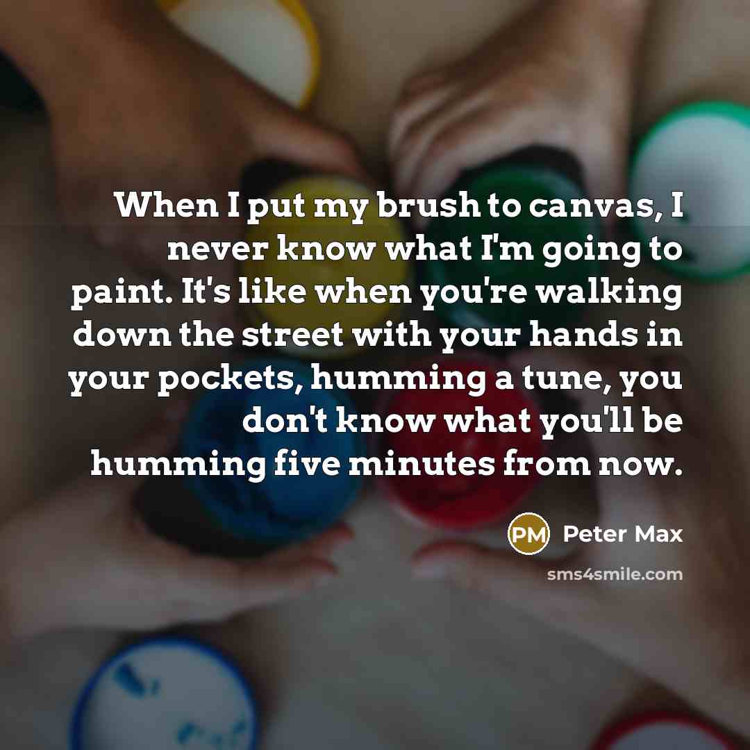 “When I put my brush to canvas, I never know what I'm going to paint. It's like when you're walking down the street with your hands in your pockets, humming a tune, you don't know what you'll be humming five minutes from now.” quote by Peter Max