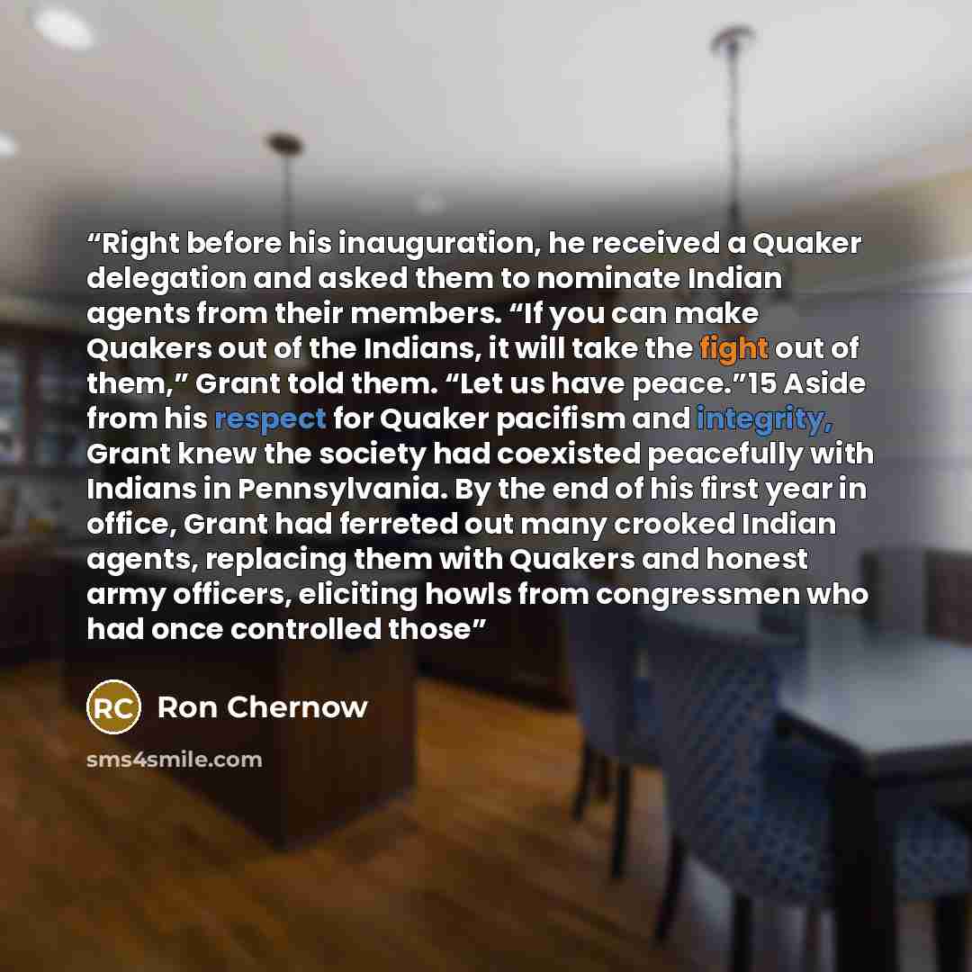 “Right before his inauguration, he received a Quaker delegation and asked them to nominate Indian agents from their members. “If you can make Quakers out of the Indians, it will take the fight out of them,” Grant told them. “Let us have peace.”15 Aside from his respect for Quaker pacifism and…” quote by Ron Chernow