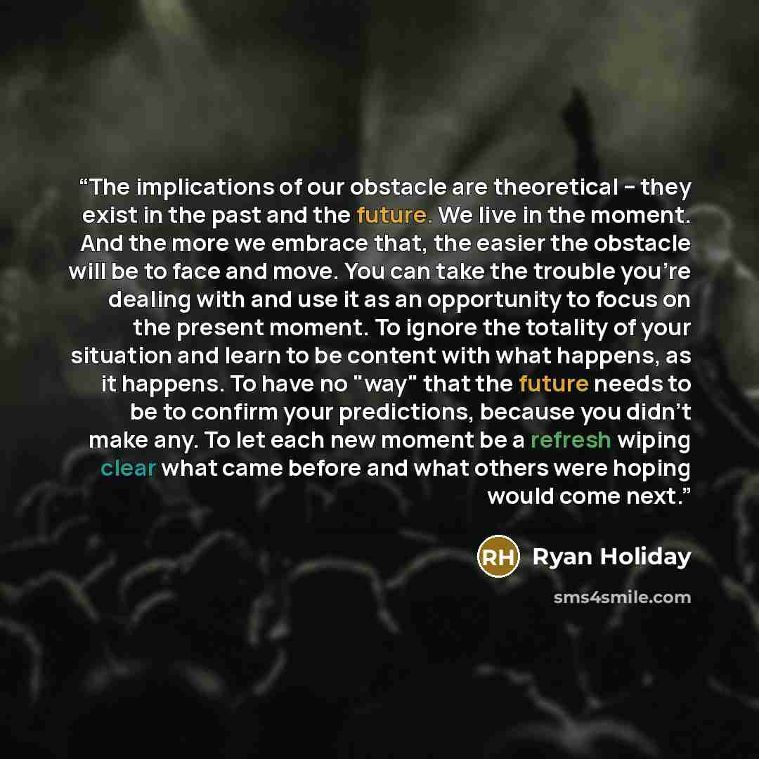 “The implications of our obstacle are theoretical -- they exist in the past and the future. We live in the moment. And the more we embrace that, the easier the obstacle will be to face and move. You can take the trouble you're dealing with and use it as an opportunity to focus on the present…” quote by Ryan Holiday