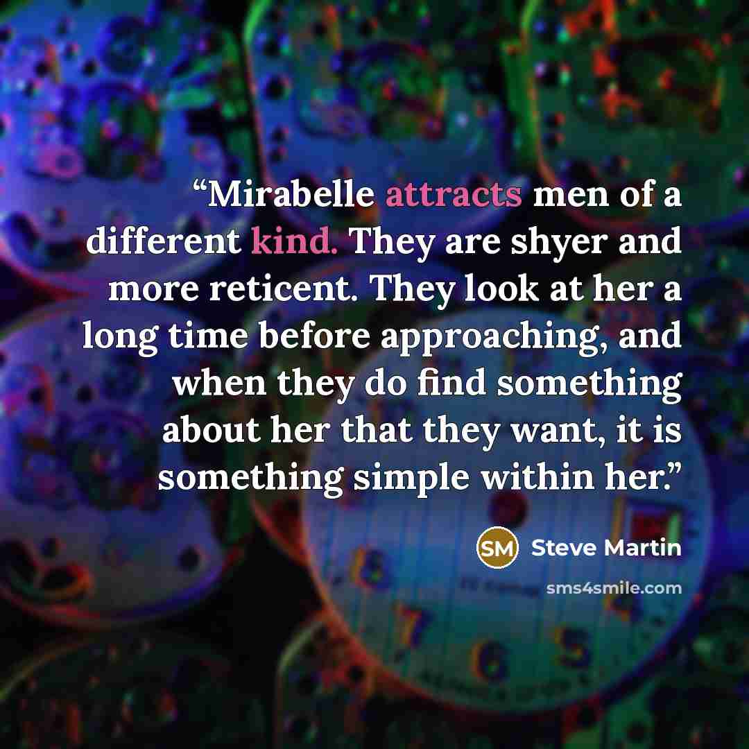 “Mirabelle attracts men of a different kind. They are shyer and more reticent. They look at her a long time before approaching, and when they do find something about her that they want, it is something simple within her.” quote by Steve Martin