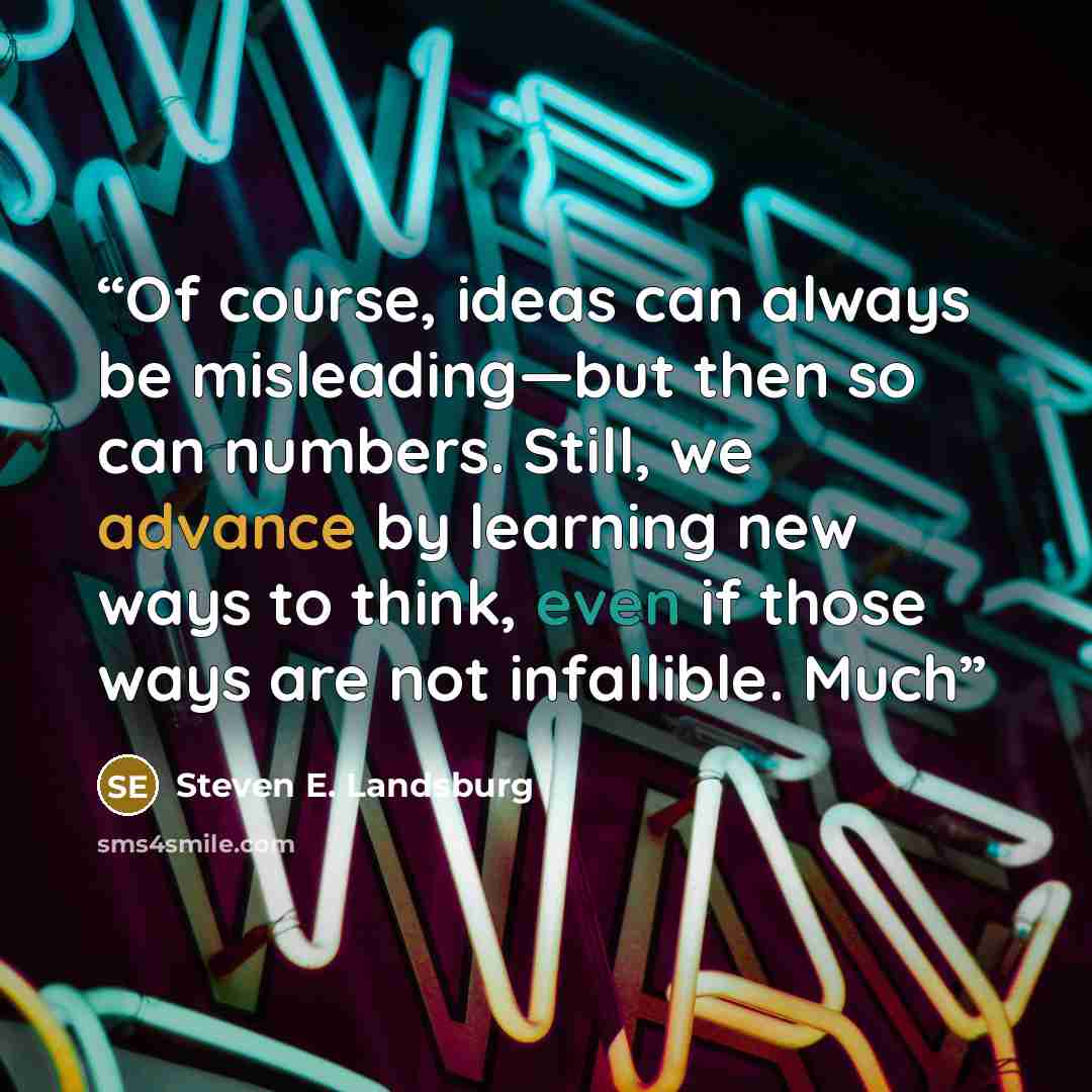“Of course, ideas can always be misleading—but then so can numbers. Still, we advance by learning new ways to think, even if those ways are not infallible. Much” quote by Steven E. Landsburg