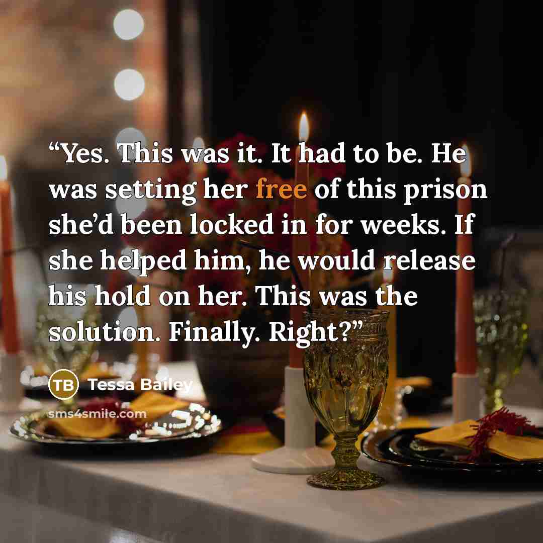 “Yes. This was it. It had to be. He was setting her free of this prison she’d been locked in for weeks. If she helped him, he would release his hold on her. This was the solution. Finally. Right?” quote by Tessa Bailey