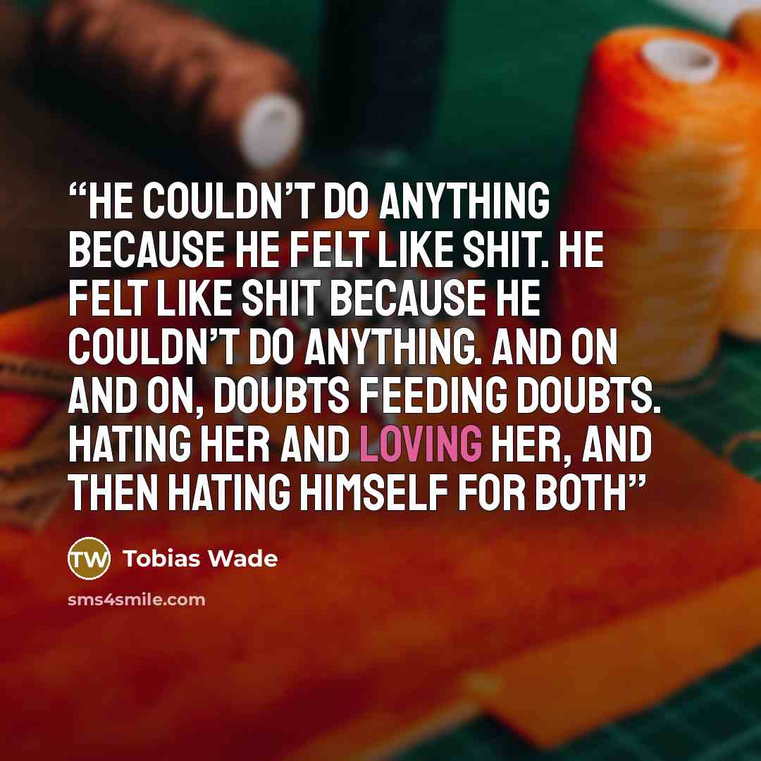 “He couldn’t do anything because he felt like shit. He felt like shit because he couldn’t do anything. And on and on, doubts feeding doubts. Hating her and loving her, and then hating himself for both” quote by Tobias Wade
