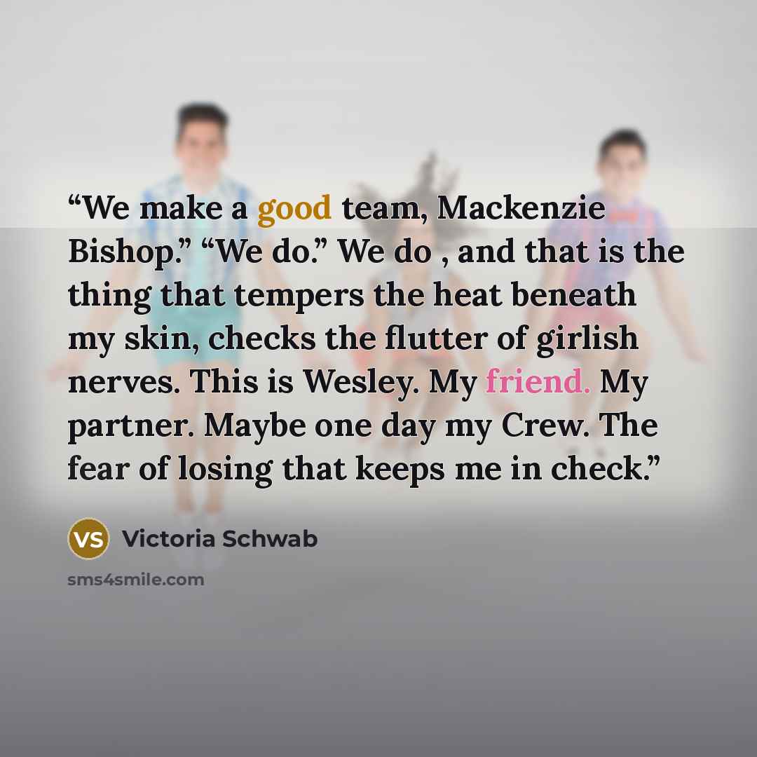 “We make a good team, Mackenzie Bishop.” “We do.” We do , and that is the thing that tempers the heat beneath my skin, checks the flutter of girlish nerves. This is Wesley. My friend. My partner. Maybe one day my Crew. The fear of losing that keeps me in check.” quote by Victoria Schwab