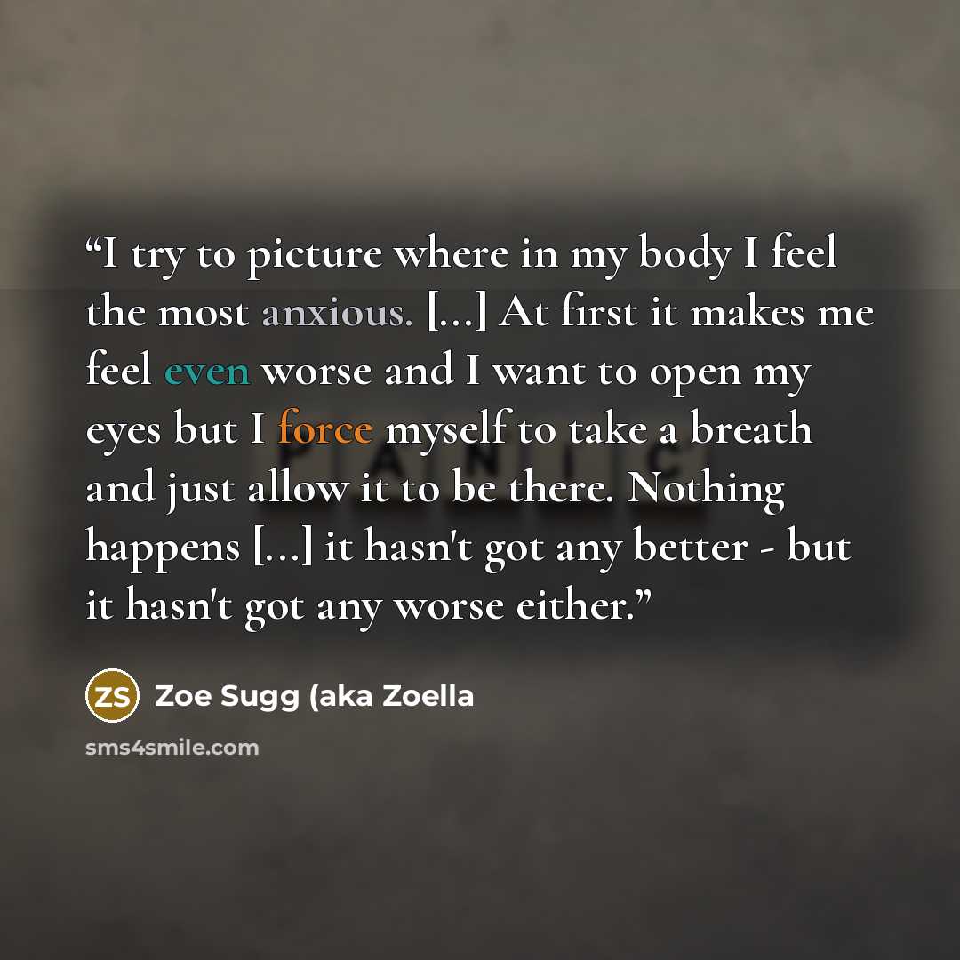 “I try to picture where in my body I feel the most anxious. [...] At first it makes me feel even worse and I want to open my eyes but I force myself to take a breath and just allow it to be there. Nothing happens [...] it hasn't got any better - but it hasn't got any worse either.” quote by Zoe Sugg (aka Zoella