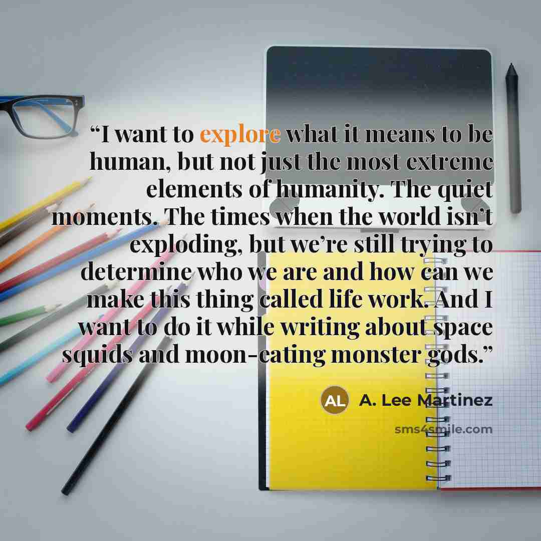 “I want to explore what it means to be human, but not just the most extreme elements of humanity. The quiet moments. The times when the world isn’t exploding, but we’re still trying to determine who we are and how can we make this thing called life work. And I want to do it while writing about…” quote by A. Lee Martinez