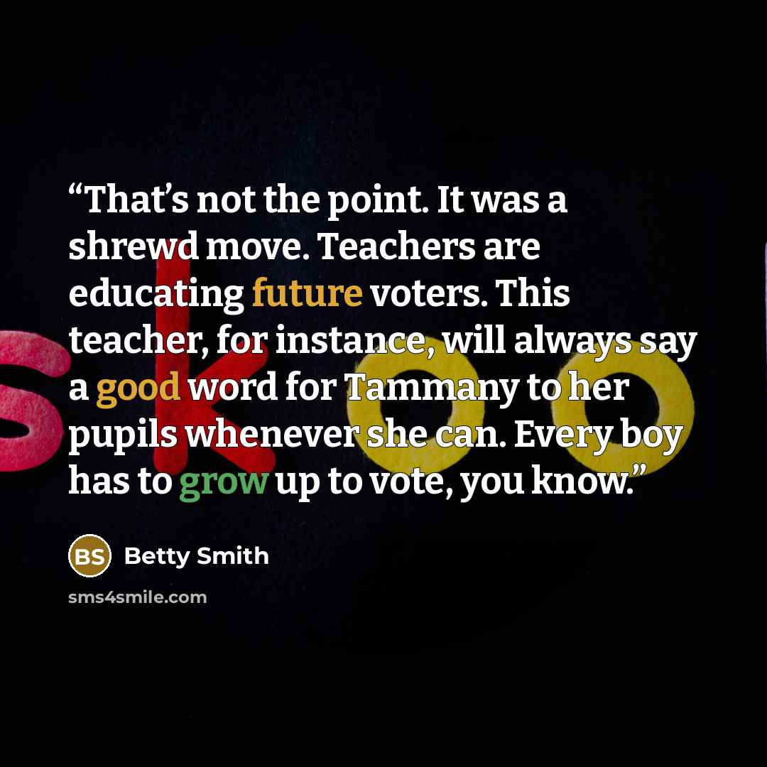 “That’s not the point. It was a shrewd move. Teachers are educating future voters. This teacher, for instance, will always say a good word for Tammany to her pupils whenever she can. Every boy has to grow up to vote, you know.” quote by Betty Smith