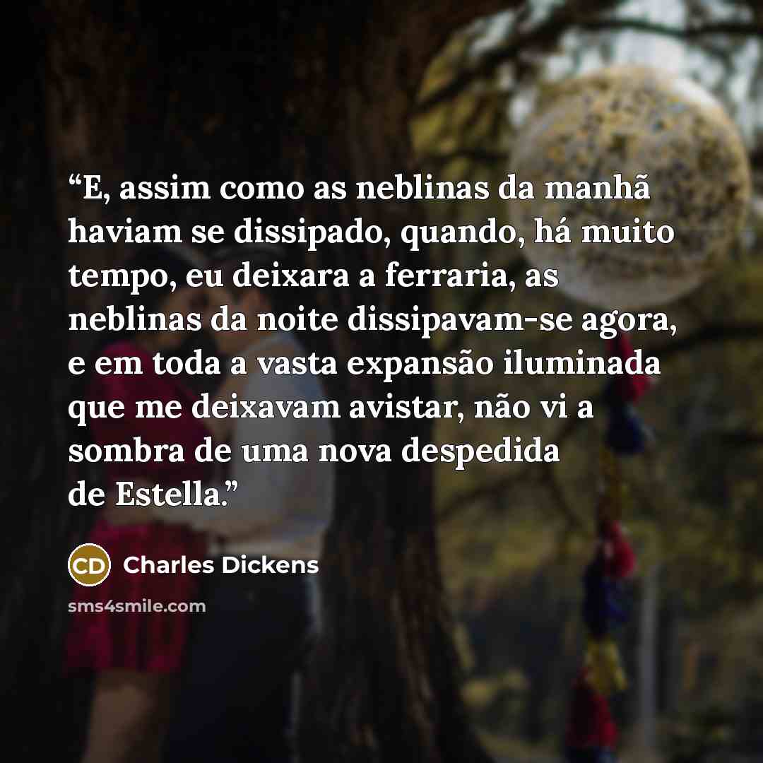 “E, assim como as neblinas da manhã haviam se dissipado, quando, há muito tempo, eu deixara a ferraria, as neblinas da noite dissipavam-se agora, e em toda a vasta expansão iluminada que me deixavam avistar, não vi a sombra de uma nova despedida de Estella.” quote by Charles Dickens