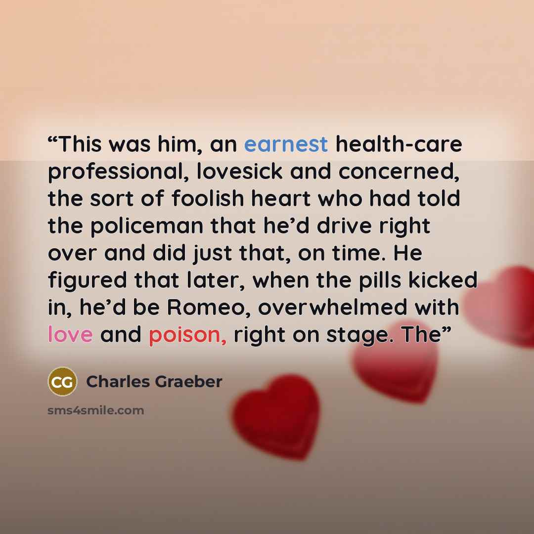 “This was him, an earnest health-care professional, lovesick and concerned, the sort of foolish heart who had told the policeman that he’d drive right over and did just that, on time. He figured that later, when the pills kicked in, he’d be Romeo, overwhelmed with love and poison, right on stage. The” quote by Charles Graeber