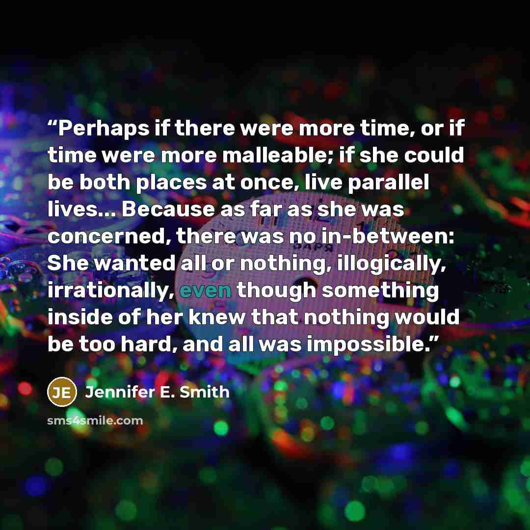 “Perhaps if there were more time, or if time were more malleable; if she could be both places at once, live parallel lives... Because as far as she was concerned, there was no in-between: She wanted all or nothing, illogically, irrationally, even though something inside of her knew that nothing…” quote by Jennifer E. Smith