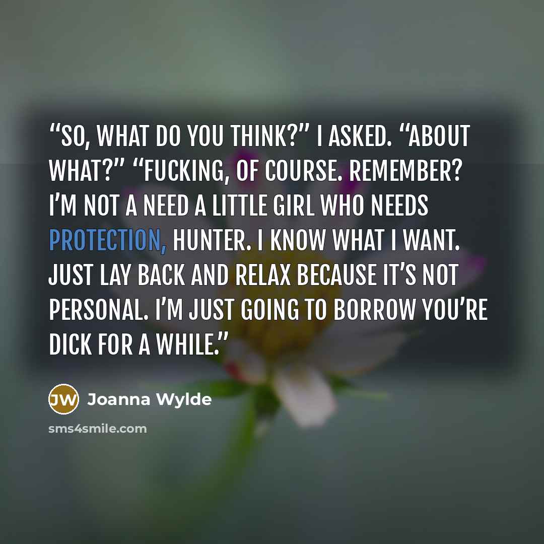 “So, what do you think?” I asked. “About what?” “Fucking, of course. Remember? I’m not a need a little girl who needs protection, Hunter. I know what I want. Just lay back and relax because it’s not personal. I’m just going to borrow you’re dick for a while.” quote by Joanna Wylde
