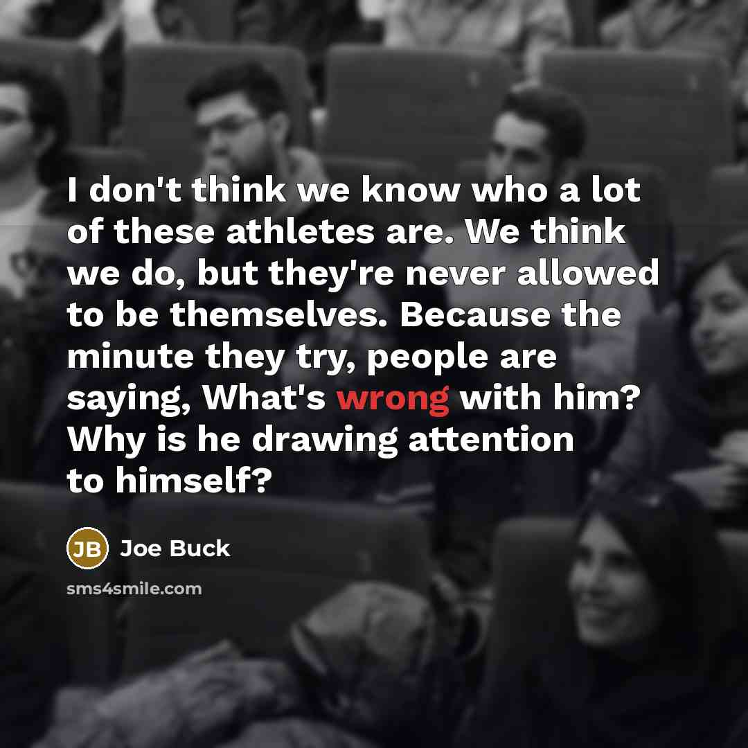 “I don't think we know who a lot of these athletes are. We think we do, but they're never allowed to be themselves. Because the minute they try, people are saying, What's wrong with him? Why is he drawing attention to himself?” quote by Joe Buck