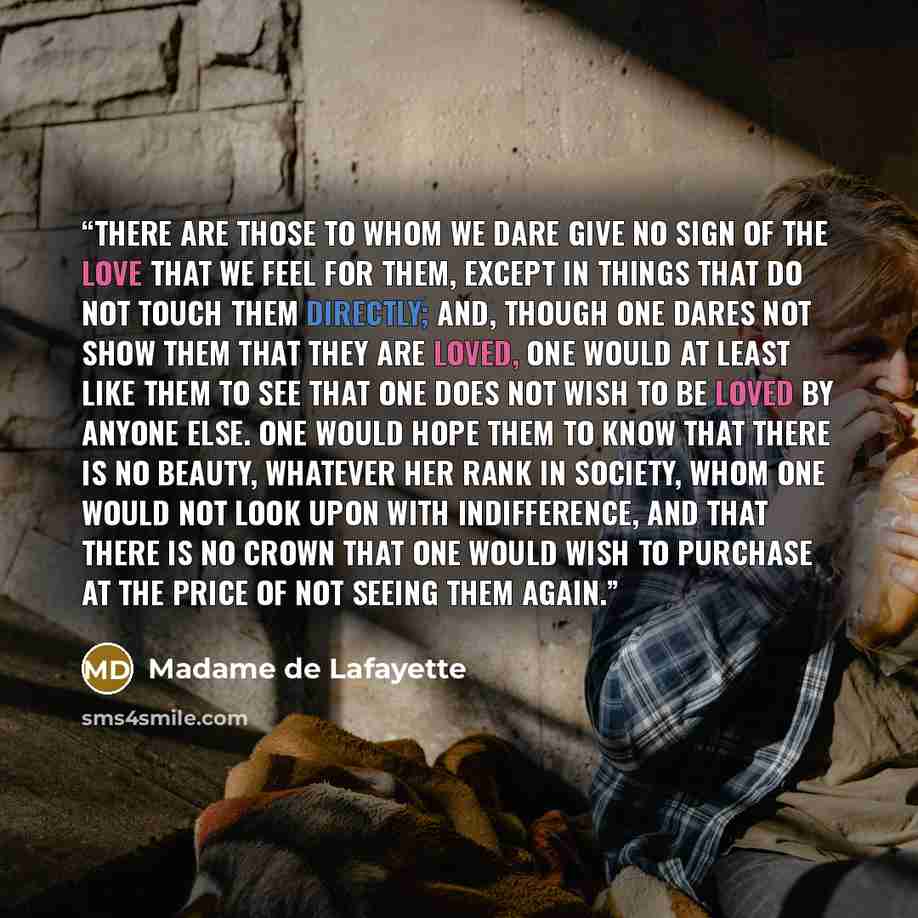 “There are those to whom we dare give no sign of the love that we feel for them, except in things that do not touch them directly; and, though one dares not show them that they are loved, one would at least like them to see that one does not wish to be loved by anyone else. One would hope them to…” quote by Madame de Lafayette
