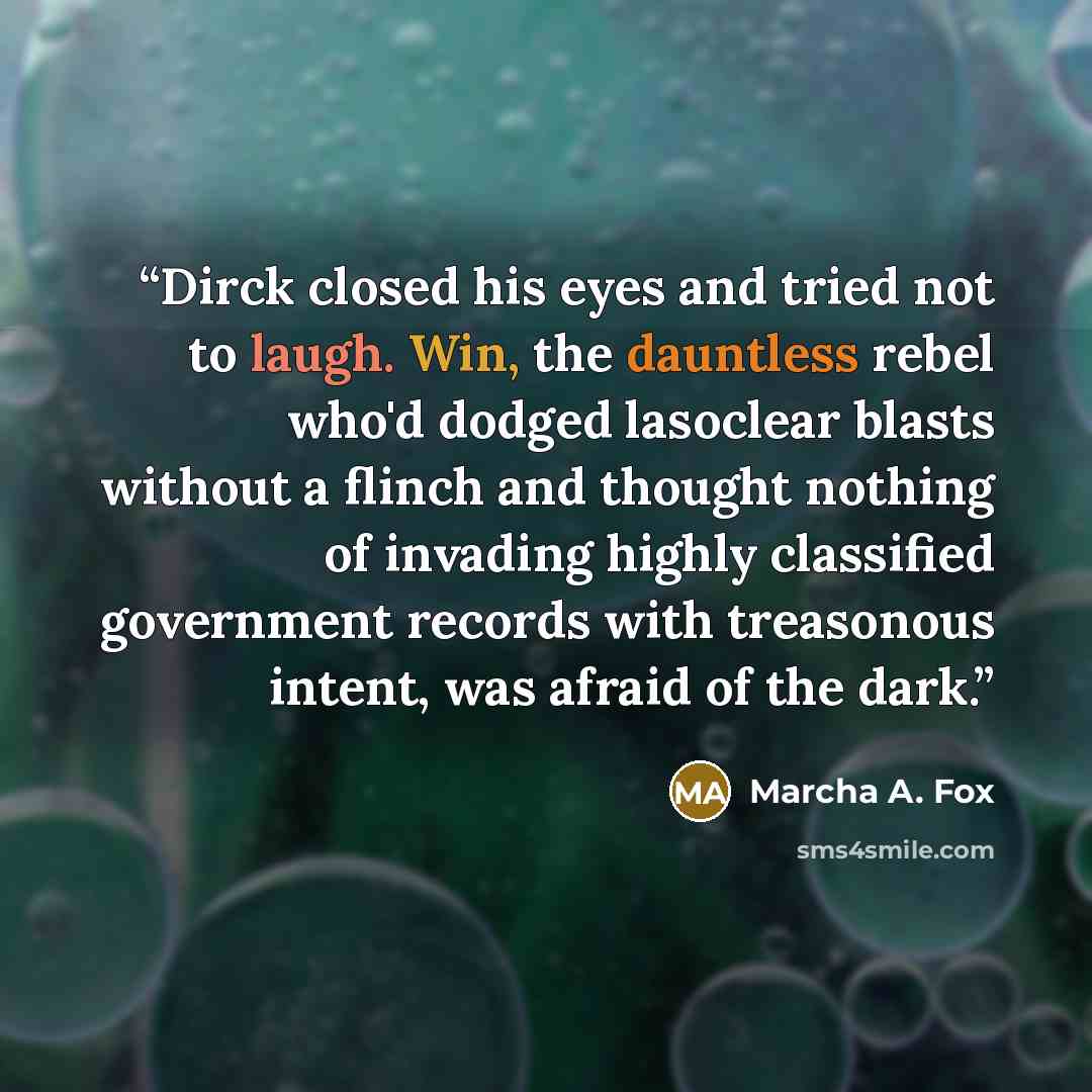 “Dirck closed his eyes and tried not to laugh. Win, the dauntless rebel who'd dodged lasoclear blasts without a flinch and thought nothing of invading highly classified government records with treasonous intent, was afraid of the dark.” quote by Marcha A. Fox