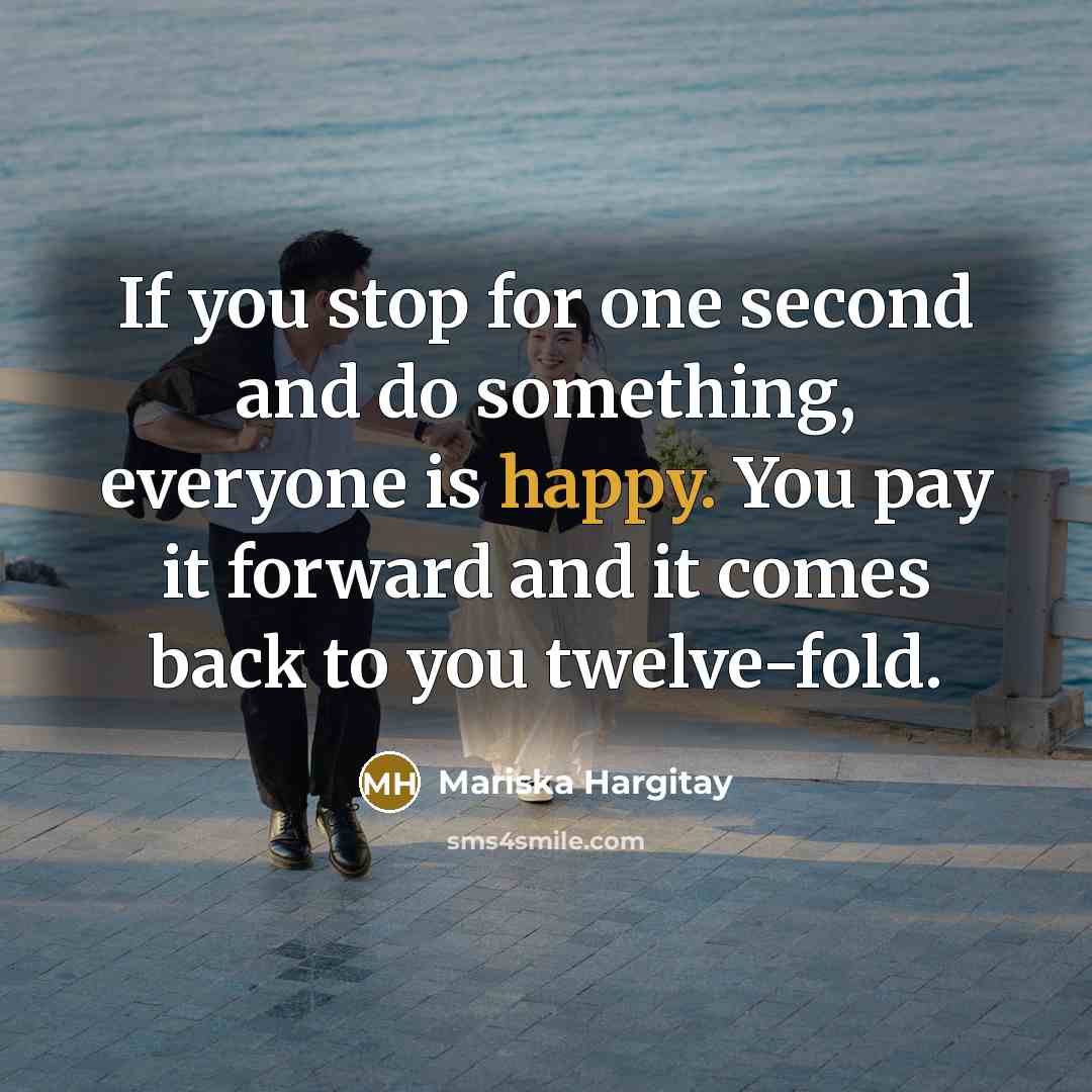 “If you stop for one second and do something, everyone is happy. You pay it forward and it comes back to you twelve-fold.” quote by Mariska Hargitay