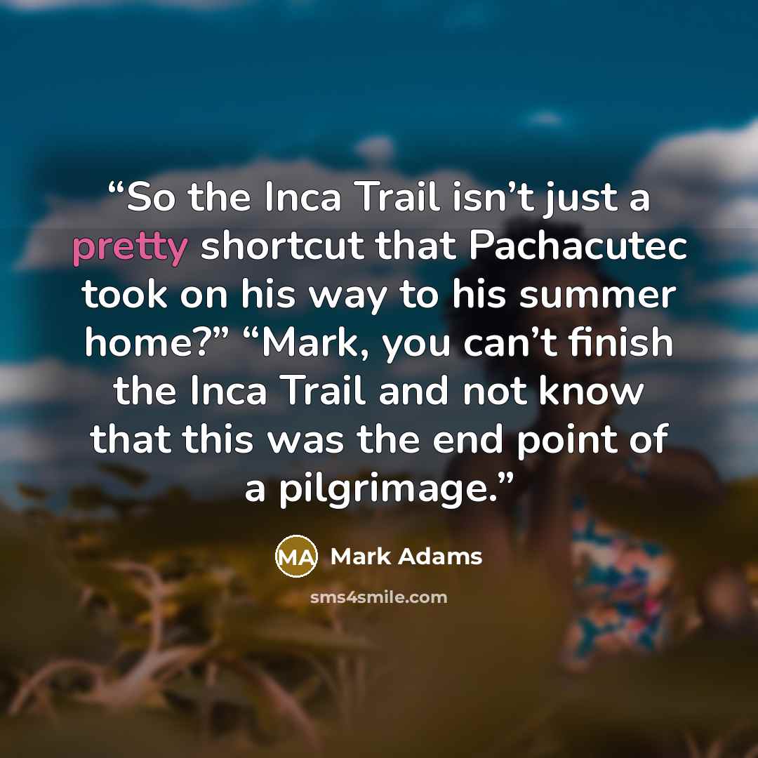 “So the Inca Trail isn’t just a pretty shortcut that Pachacutec took on his way to his summer home?” “Mark, you can’t finish the Inca Trail and not know that this was the end point of a pilgrimage.” quote by Mark Adams