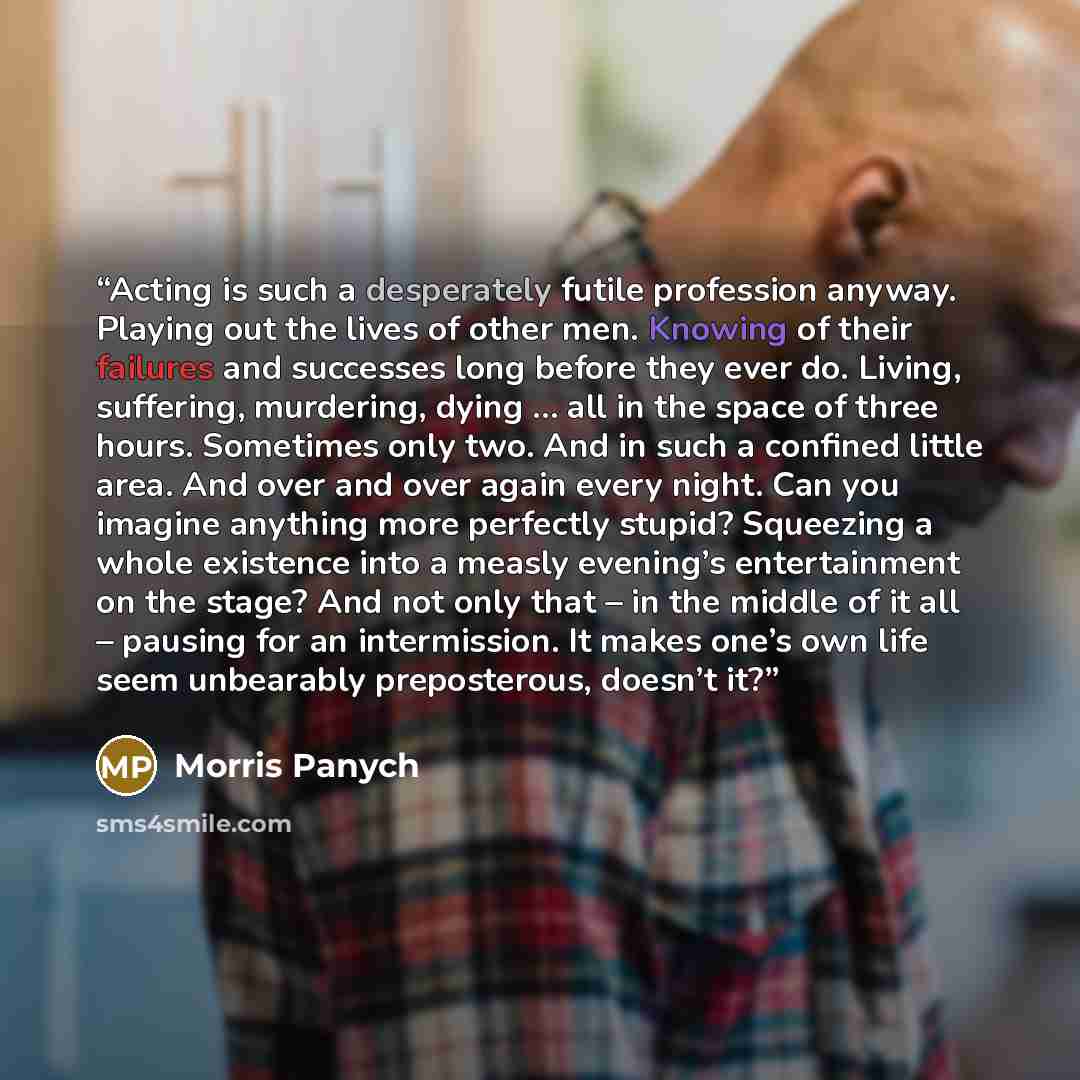 “Acting is such a desperately futile profession anyway. Playing out the lives of other men. Knowing of their failures and successes long before they ever do. Living, suffering, murdering, dying … all in the space of three hours. Sometimes only two. And in such a confined little area. And over and…” quote by Morris Panych
