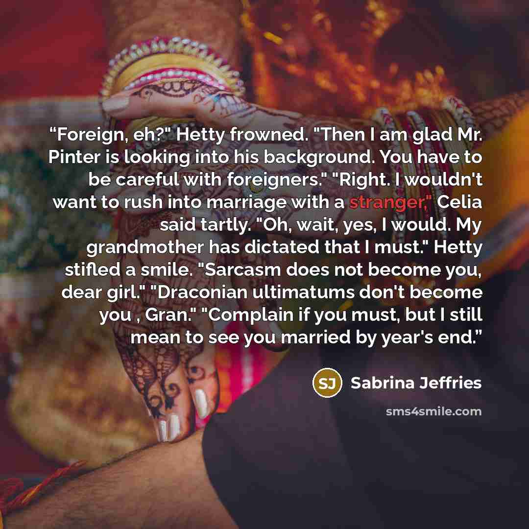 “Foreign, eh?" Hetty frowned. "Then I am glad Mr. Pinter is looking into his background. You have to be careful with foreigners." "Right. I wouldn't want to rush into marriage with a stranger," Celia said tartly. "Oh, wait, yes, I would. My grandmother has dictated that I must." Hetty stifled a…” quote by Sabrina Jeffries