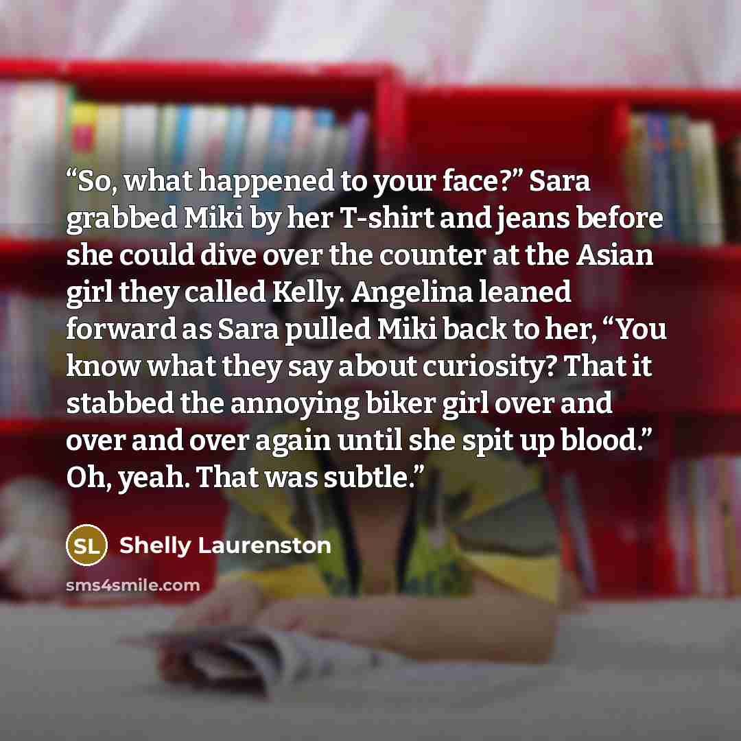 “So, what happened to your face?” Sara grabbed Miki by her T-shirt and jeans before she could dive over the counter at the Asian girl they called Kelly. Angelina leaned forward as Sara pulled Miki back to her, “You know what they say about curiosity? That it stabbed the annoying biker girl over and…” quote by Shelly Laurenston