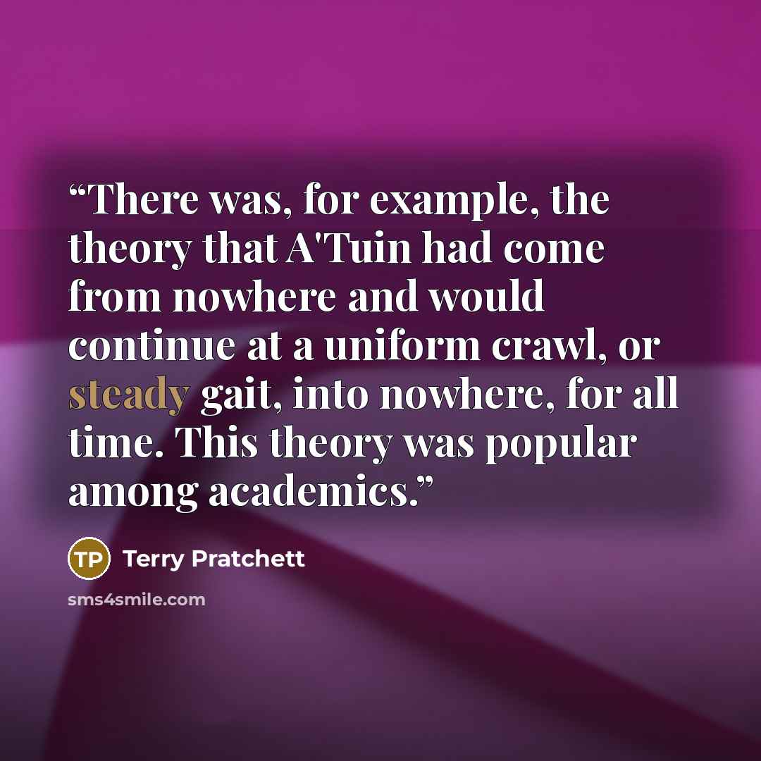 “There was, for example, the theory that A'Tuin had come from nowhere and would continue at a uniform crawl, or steady gait, into nowhere, for all time. This theory was popular among academics.” quote by Terry Pratchett