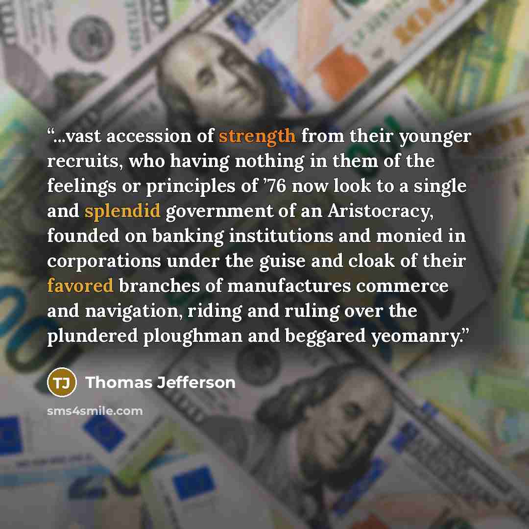 “...vast accession of strength from their younger recruits, who having nothing in them of the feelings or principles of ’76 now look to a single and splendid government of an Aristocracy, founded on banking institutions and monied in corporations under the guise and cloak of their favored branches…” quote by Thomas Jefferson