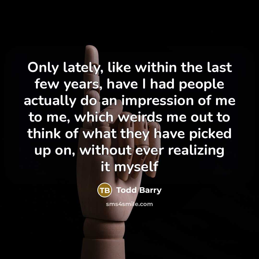 “Only lately, like within the last few years, have I had people actually do an impression of me to me, which weirds me out to think of what they have picked up on, without ever realizing it myself” quote by Todd Barry