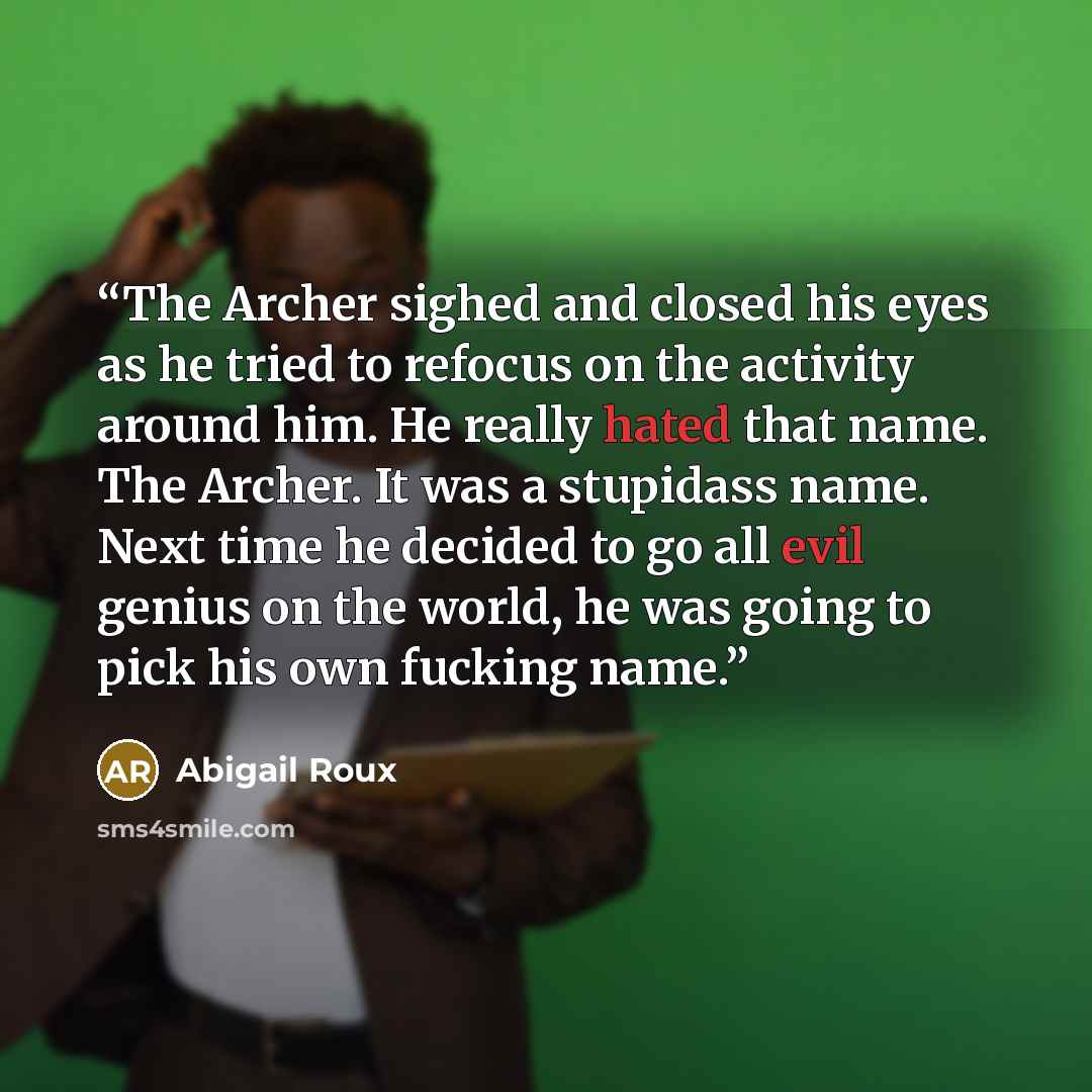 “The Archer sighed and closed his eyes as he tried to refocus on the activity around him. He really hated that name. The Archer. It was a stupidass name. Next time he decided to go all evil genius on the world, he was going to pick his own fucking name.” quote by Abigail Roux