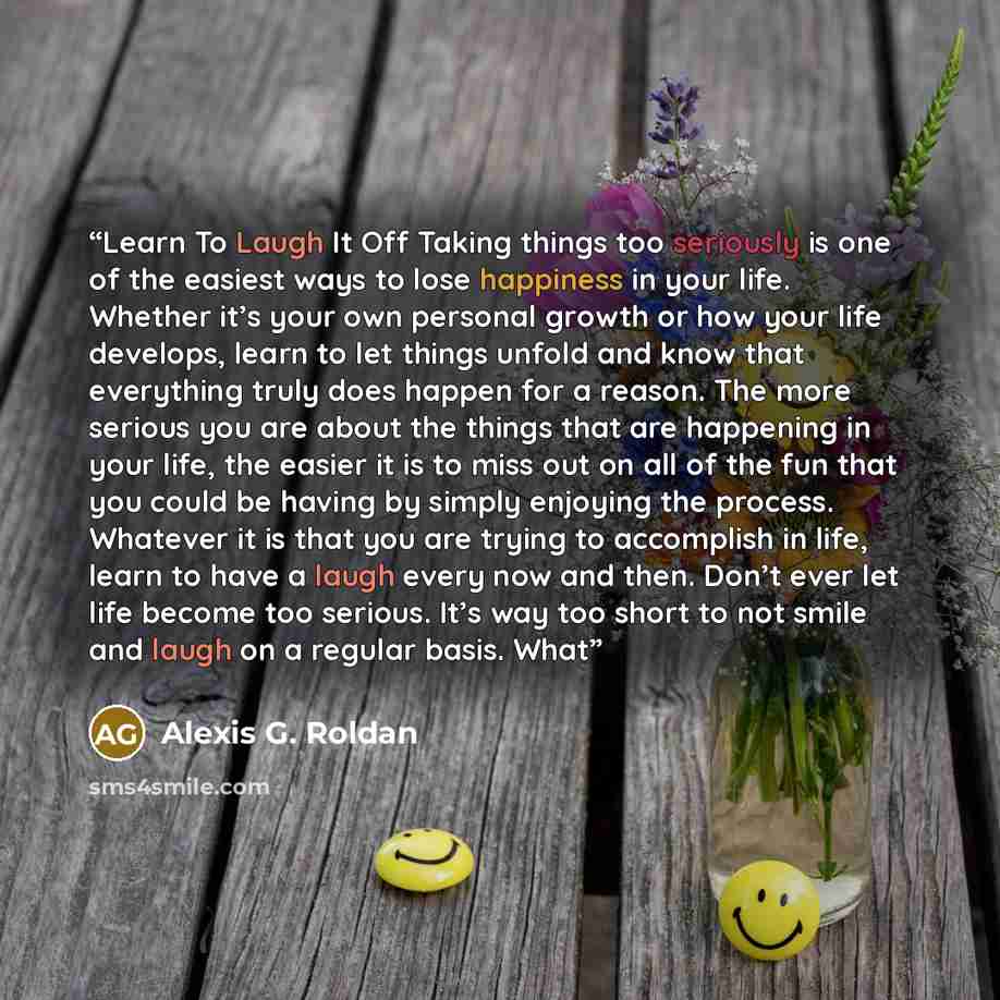 “Learn To Laugh It Off Taking things too seriously is one of the easiest ways to lose happiness in your life. Whether it’s your own personal growth or how your life develops, learn to let things unfold and know that everything truly does happen for a reason. The more serious you are about the…” quote by Alexis G. Roldan