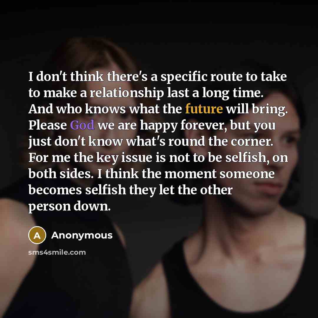 “I don't think there's a specific route to take to make a relationship last a long time. And who knows what the future will bring. Please God we are happy forever, but you just don't know what's round the corner. For me the key issue is not to be selfish, on both sides. I think the moment someone…” quote by Anonymous