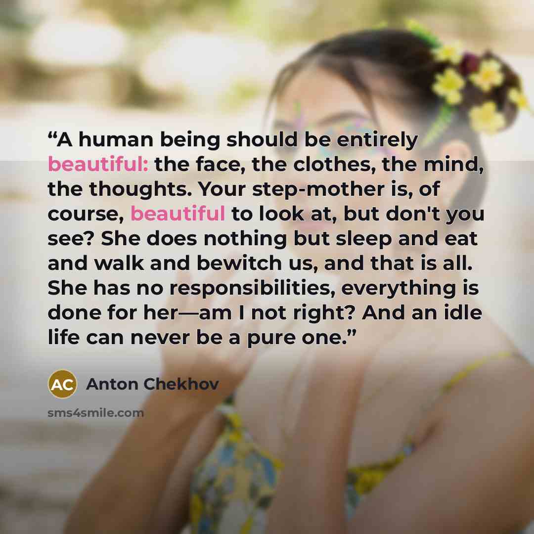 “A human being should be entirely beautiful: the face, the clothes, the mind, the thoughts. Your step-mother is, of course, beautiful to look at, but don't you see? She does nothing but sleep and eat and walk and bewitch us, and that is all. She has no responsibilities, everything is done for…” quote by Anton Chekhov