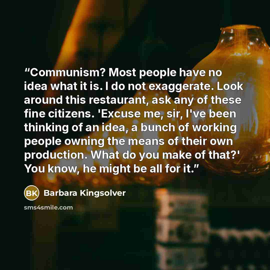 “Communism? Most people have no idea what it is. I do not exaggerate. Look around this restaurant, ask any of these fine citizens. 'Excuse me, sir, I've been thinking of an idea, a bunch of working people owning the means of their own production. What do you make of that?' You know, he might be all…” quote by Barbara Kingsolver