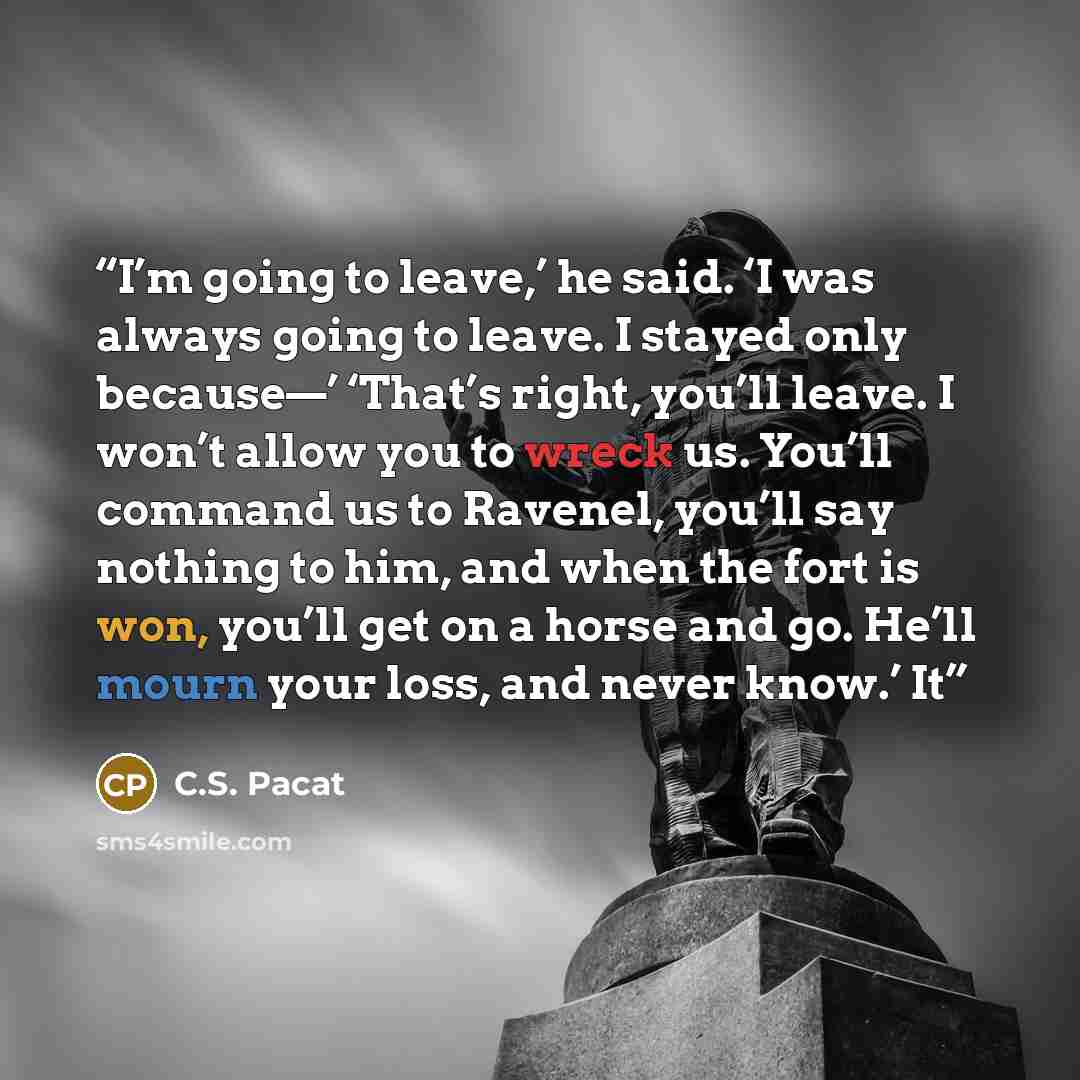 “I’m going to leave,’ he said. ‘I was always going to leave. I stayed only because—’ ‘That’s right, you’ll leave. I won’t allow you to wreck us. You’ll command us to Ravenel, you’ll say nothing to him, and when the fort is won, you’ll get on a horse and go. He’ll mourn your loss, and never know.’ It” quote by C.S. Pacat