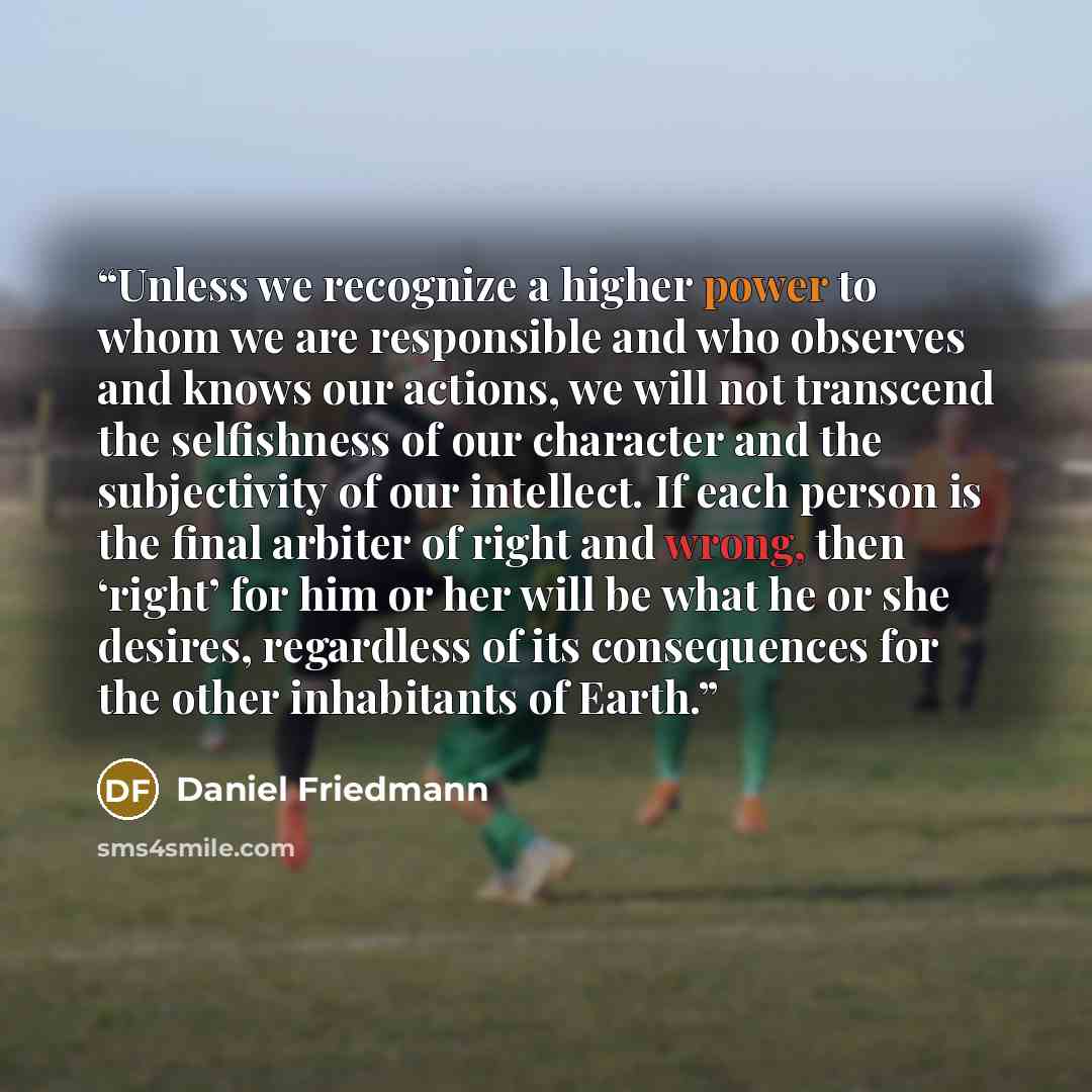 “Unless we recognize a higher power to whom we are responsible and who observes and knows our actions, we will not transcend the selfishness of our character and the subjectivity of our intellect. If each person is the final arbiter of right and wrong, then ‘right’ for him or her will be what he or…” quote by Daniel Friedmann