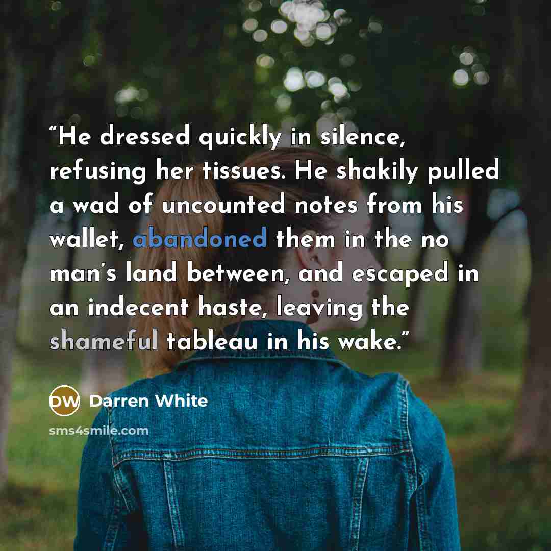 “He dressed quickly in silence, refusing her tissues. He shakily pulled a wad of uncounted notes from his wallet, abandoned them in the no man’s land between, and escaped in an indecent haste, leaving the shameful tableau in his wake.” quote by Darren White