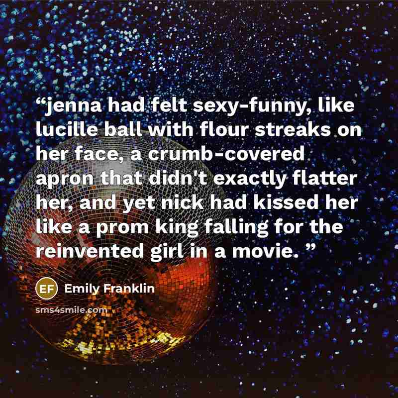 “jenna had felt sexy-funny, like lucille ball with flour streaks on her face, a crumb-covered apron that didn't exactly flatter her, and yet nick had kissed her like a prom king falling for the reinvented girl in a movie.” quote by Emily Franklin