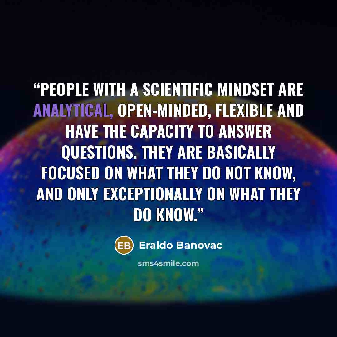 “People with a scientific mindset are analytical, open-minded, flexible and have the capacity to answer questions. They are basically focused on what they do not know, and only exceptionally on what they do know.” quote by Eraldo Banovac