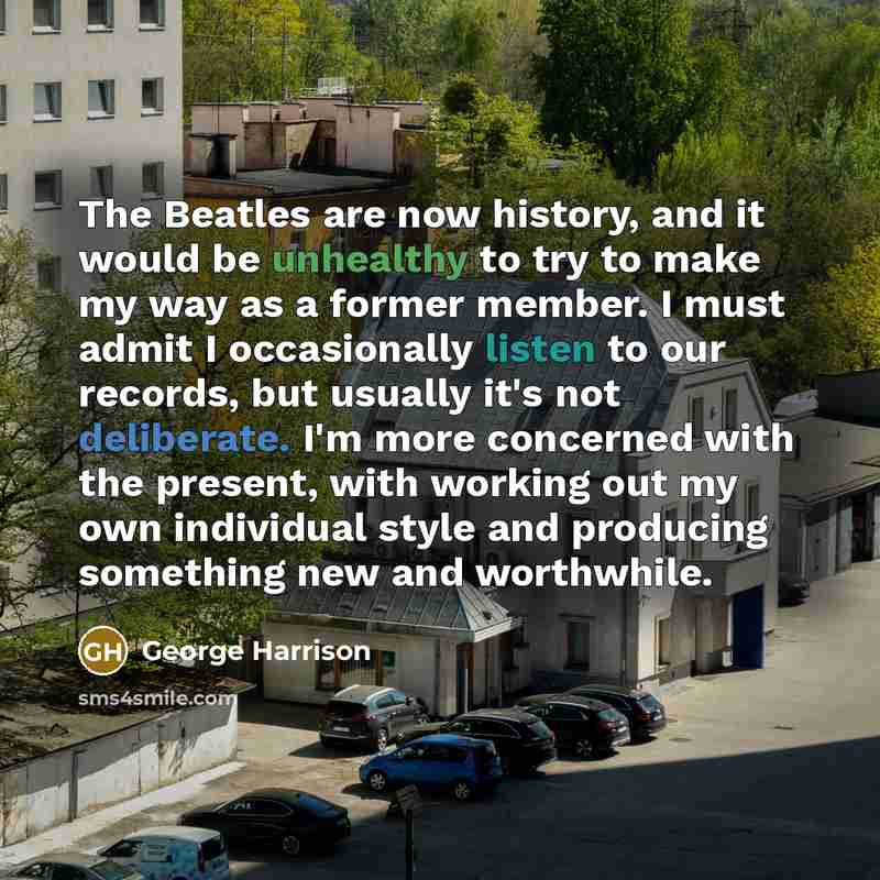 “The Beatles are now history, and it would be unhealthy to try to make my way as a former member. I must admit I occasionally listen to our records, but usually it's not deliberate. I'm more concerned with the present, with working out my own individual style and producing something new and…” quote by George Harrison