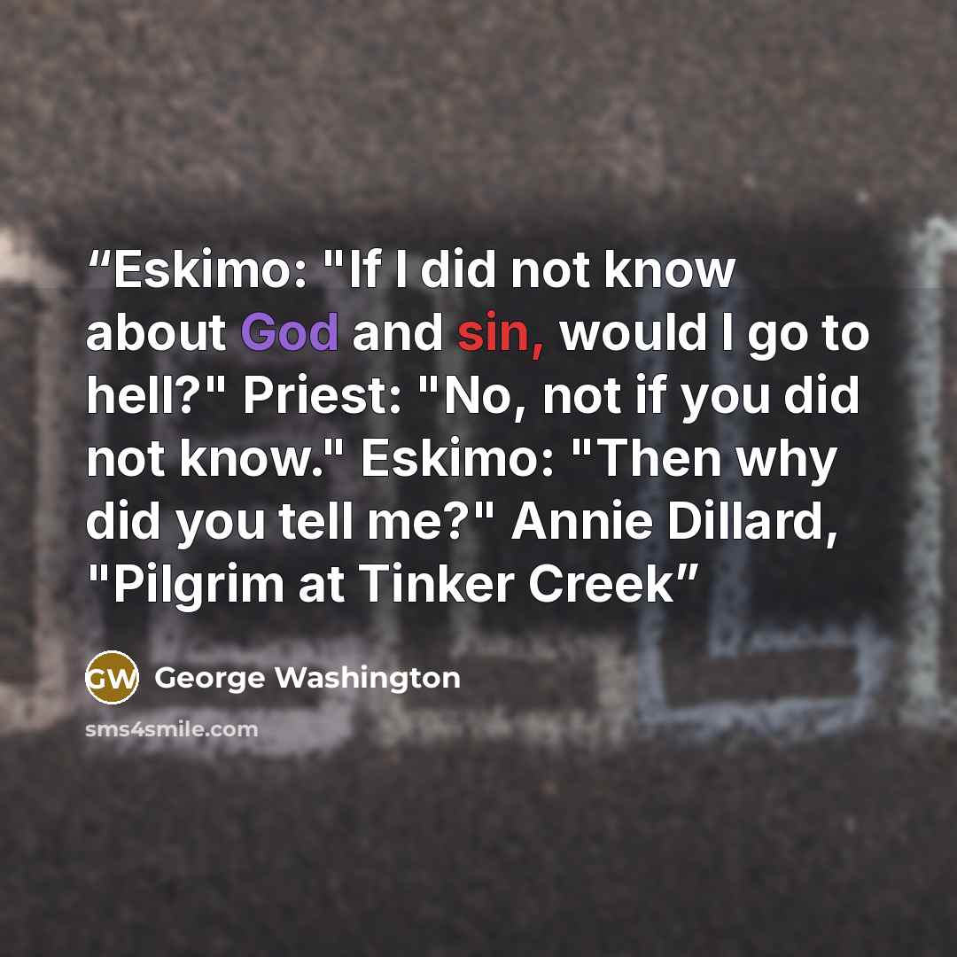 “Eskimo: "If I did not know about God and sin, would I go to hell?" Priest: "No, not if you did not know." Eskimo: "Then why did you tell me?" Annie Dillard, "Pilgrim at Tinker Creek” quote by George Washington
