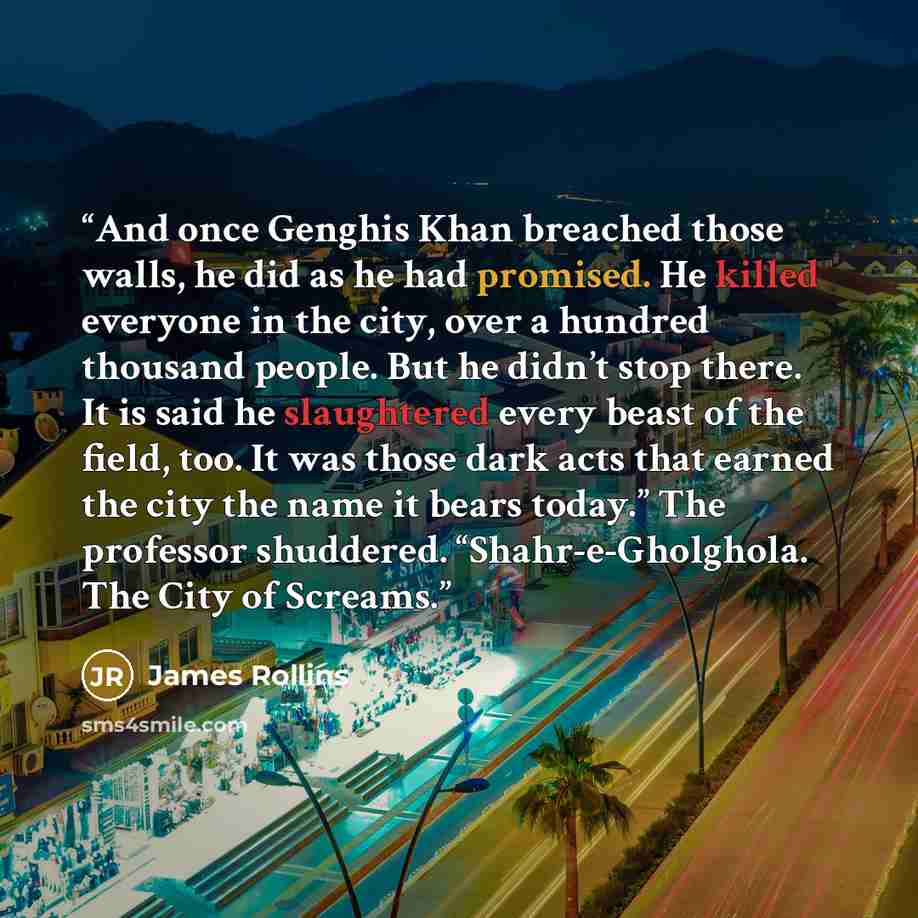 “And once Genghis Khan breached those walls, he did as he had promised. He killed everyone in the city, over a hundred thousand people. But he didn’t stop there. It is said he slaughtered every beast of the field, too. It was those dark acts that earned the city the name it bears today.” The…” quote by James Rollins
