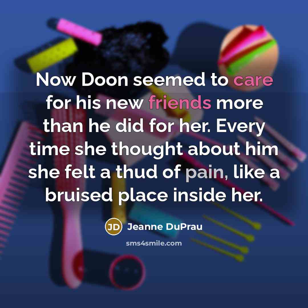 “Now Doon seemed to care for his new friends more than he did for her. Every time she thought about him she felt a thud of pain, like a bruised place inside her.” quote by Jeanne DuPrau