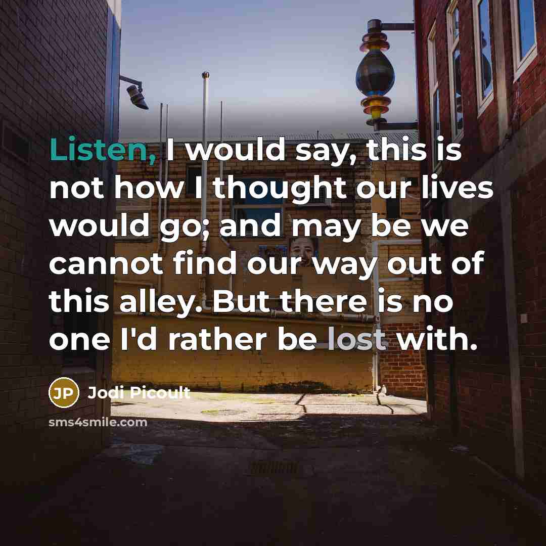 “Listen, I would say, this is not how I thought our lives would go; and may be we cannot find our way out of this alley. But there is no one I'd rather be lost with.” quote by Jodi Picoult