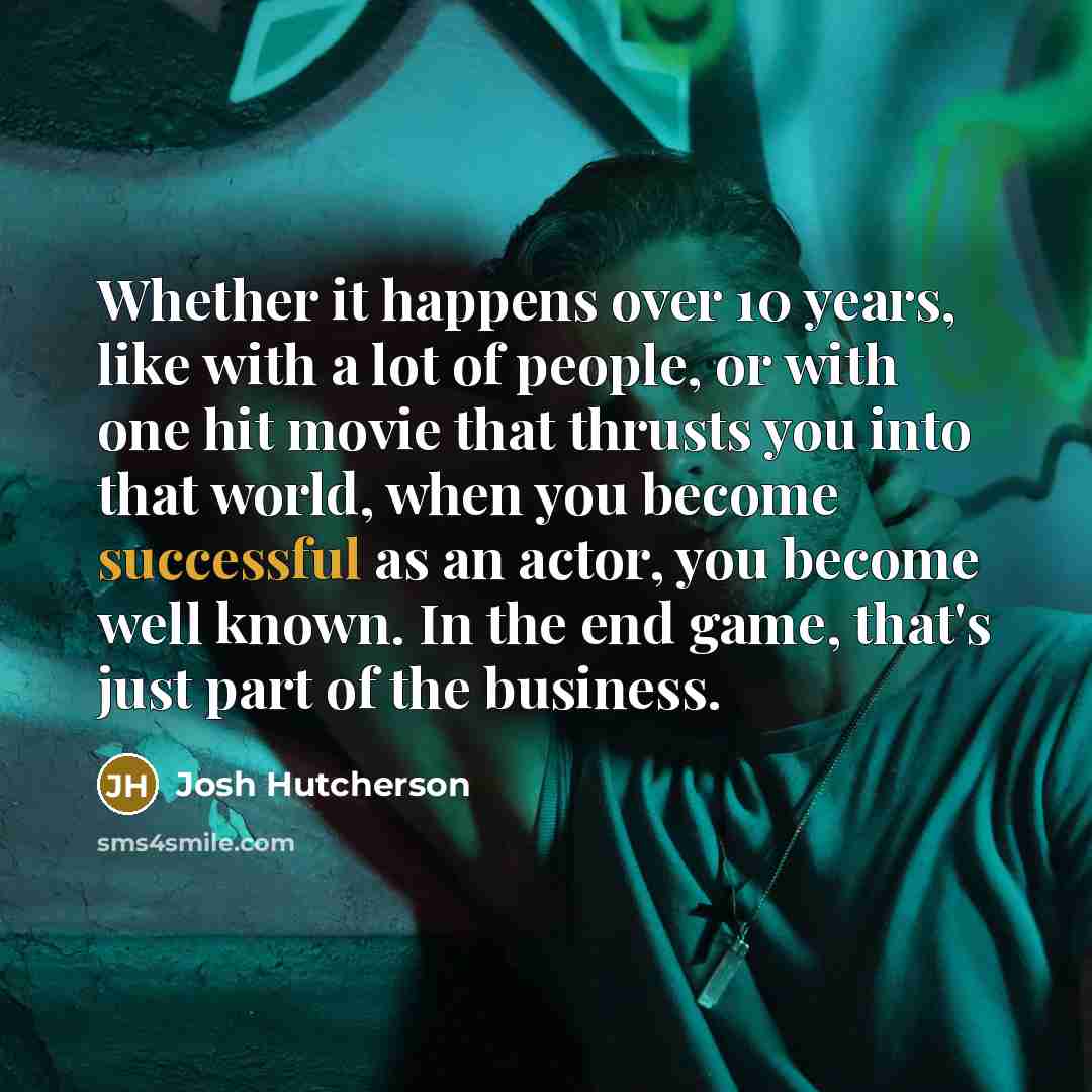 “Whether it happens over 10 years, like with a lot of people, or with one hit movie that thrusts you into that world, when you become successful as an actor, you become well known. In the end game, that's just part of the business.” quote by Josh Hutcherson