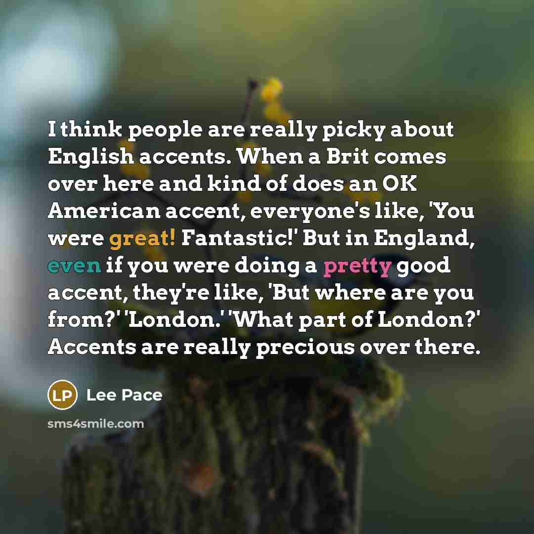 “I think people are really picky about English accents. When a Brit comes over here and kind of does an OK American accent, everyone's like, 'You were great! Fantastic!' But in England, even if you were doing a pretty good accent, they're like, 'But where are you from?' 'London.' 'What part of…” quote by Lee Pace