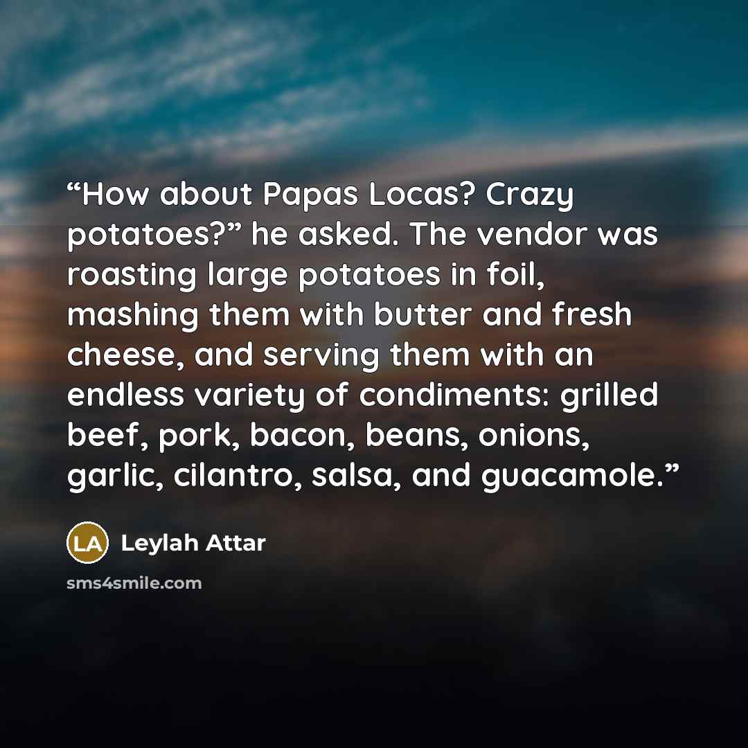 “How about Papas Locas? Crazy potatoes?” he asked. The vendor was roasting large potatoes in foil, mashing them with butter and fresh cheese, and serving them with an endless variety of condiments: grilled beef, pork, bacon, beans, onions, garlic, cilantro, salsa, and guacamole.” quote by Leylah Attar